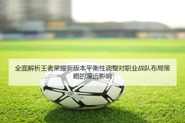 全面解析王者荣耀新版本平衡性调整对职业战队布局策略的深远影响