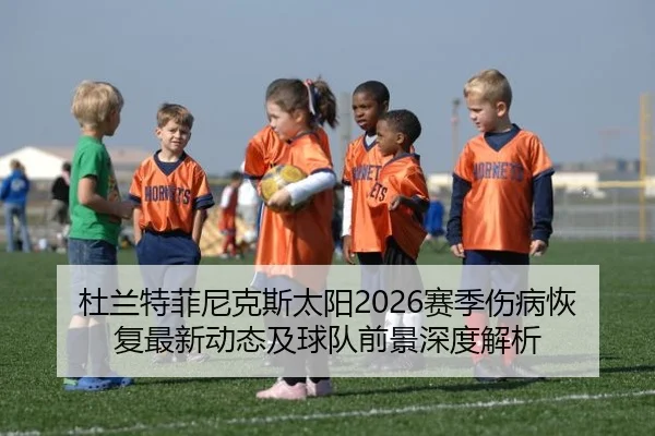 杜兰特菲尼克斯太阳2026赛季伤病恢复最新动态及球队前景深度解析