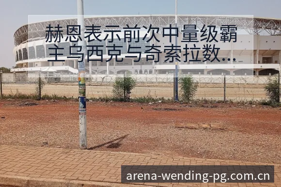 赫恩表示前次中量级霸主乌西克与奇索拉数据对比与趋势观察风 - 问鼎PGApp